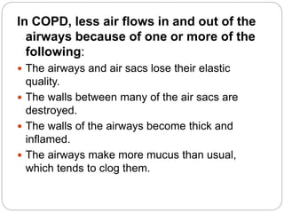 In COPD, less air flows in and out of the
airways because of one or more of the
following:
 The airways and air sacs lose their elastic
quality.
 The walls between many of the air sacs are
destroyed.
 The walls of the airways become thick and
inflamed.
 The airways make more mucus than usual,
which tends to clog them.
 