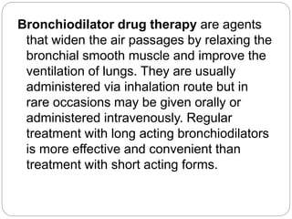 Bronchiodilator drug therapy are agents
that widen the air passages by relaxing the
bronchial smooth muscle and improve the
ventilation of lungs. They are usually
administered via inhalation route but in
rare occasions may be given orally or
administered intravenously. Regular
treatment with long acting bronchiodilators
is more effective and convenient than
treatment with short acting forms.
 