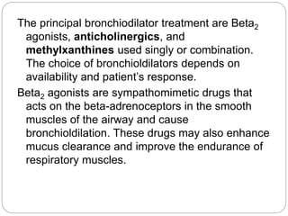 The principal bronchiodilator treatment are Beta2
agonists, anticholinergics, and
methylxanthines used singly or combination.
The choice of bronchioldilators depends on
availability and patient’s response.
Beta2 agonists are sympathomimetic drugs that
acts on the beta-adrenoceptors in the smooth
muscles of the airway and cause
bronchioldilation. These drugs may also enhance
mucus clearance and improve the endurance of
respiratory muscles.
 
