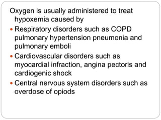 Oxygen is usually administered to treat
hypoxemia caused by
 Respiratory disorders such as COPD
pulmonary hypertension pneumonia and
pulmonary emboli
 Cardiovascular disorders such as
myocardial infraction, angina pectoris and
cardiogenic shock
 Central nervous system disorders such as
overdose of opiods
 