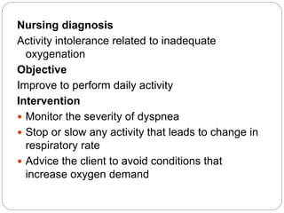 Nursing diagnosis
Activity intolerance related to inadequate
oxygenation
Objective
Improve to perform daily activity
Intervention
 Monitor the severity of dyspnea
 Stop or slow any activity that leads to change in
respiratory rate
 Advice the client to avoid conditions that
increase oxygen demand
 