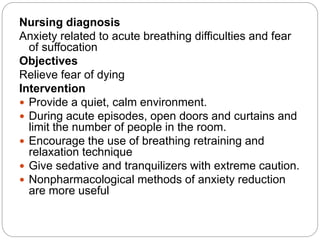 Nursing diagnosis
Anxiety related to acute breathing difficulties and fear
of suffocation
Objectives
Relieve fear of dying
Intervention
 Provide a quiet, calm environment.
 During acute episodes, open doors and curtains and
limit the number of people in the room.
 Encourage the use of breathing retraining and
relaxation technique
 Give sedative and tranquilizers with extreme caution.
 Nonpharmacological methods of anxiety reduction
are more useful
 