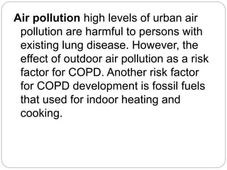 Air pollution high levels of urban air
pollution are harmful to persons with
existing lung disease. However, the
effect of outdoor air pollution as a risk
factor for COPD. Another risk factor
for COPD development is fossil fuels
that used for indoor heating and
cooking.
 