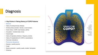 Diagnosis
 Key Points in Taking History of COPD Patients
• General
• History of cardiopulmonary diseases.
• Smoking history (duration, intensity, current smoker).
• Family history—COPD, heart disease, asthma.
• Occupation—industrial dusts, fumes.
• Overall health.
• History of respiratory infections—frequency, severity.
• History of hospitalizations for COPD or exacerbations.
• Pulmonary medications.
• Pulmonary Symptoms
• Dyspnea—quantify severity
• Cough
• Sputum production—quantity, quality, duration, hemoptysis
• Wheezing
 
