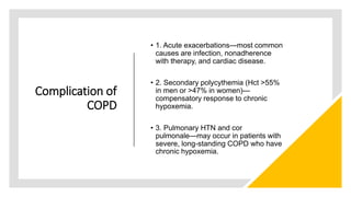 Complication of
COPD
• 1. Acute exacerbations—most common
causes are infection, nonadherence
with therapy, and cardiac disease.
• 2. Secondary polycythemia (Hct >55%
in men or >47% in women)—
compensatory response to chronic
hypoxemia.
• 3. Pulmonary HTN and cor
pulmonale—may occur in patients with
severe, long-standing COPD who have
chronic hypoxemia.
 