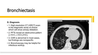 Bronchiectasis
D. Diagnosis
• 1. High-resolution CT (HRCT) scan
is the diagnostic study of choice
which will show airway dilatation.
• 2. PFTs reveal an obstructive pattern
(↓ FEV1, ↓ FEV1/FVC).
• 3. CXR is abnormal in most cases,
but findings are nonspecific.
• 4. Bronchoscopy may be helpful for
infectious workup.
 