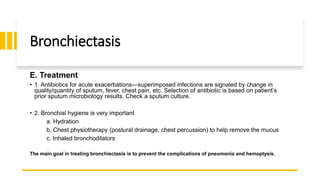 Bronchiectasis
E. Treatment
• 1. Antibiotics for acute exacerbations—superimposed infections are signaled by change in
quality/quantity of sputum, fever, chest pain, etc. Selection of antibiotic is based on patient’s
prior sputum microbiology results. Check a sputum culture.
• 2. Bronchial hygiene is very important
a. Hydration
b. Chest physiotherapy (postural drainage, chest percussion) to help remove the mucus
c. Inhaled bronchodilators
The main goal in treating bronchiectasis is to prevent the complications of pneumonia and hemoptysis.
 