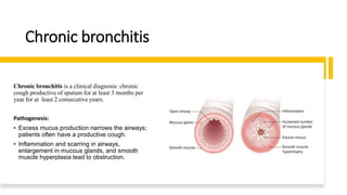 Chronic bronchitis
Chronic bronchitis is a clinical diagnosis: chronic
cough productive of sputum for at least 3 months per
year for at least 2 consecutive years.
Pathogenesis:
• Excess mucus production narrows the airways;
patients often have a productive cough.
• Inflammation and scarring in airways,
enlargement in mucous glands, and smooth
muscle hyperplasia lead to obstruction.
 