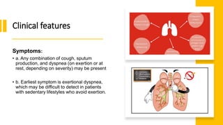 Clinical features
Symptoms:
• a. Any combination of cough, sputum
production, and dyspnea (on exertion or at
rest, depending on severity) may be present
• b. Earliest symptom is exertional dyspnea,
which may be difficult to detect in patients
with sedentary lifestyles who avoid exertion.
 