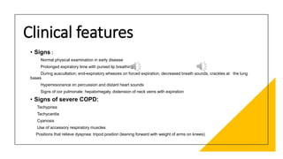 Clinical features
• Signs :
Normal physical examination in early disease
Prolonged expiratory time with pursed lip breathing
During auscultation, end-expiratory wheezes on forced expiration, decreased breath sounds, crackles at the lung
bases
Hyperresonance on percussion and distant heart sounds
Signs of cor pulmonale: hepatomegaly, distension of neck veins with expiration
• Signs of severe COPD:
Tachypnea
Tachycardia
Cyanosis
Use of accessory respiratory muscles
Positions that relieve dyspnea: tripod position (leaning forward with weight of arms on knees)
 