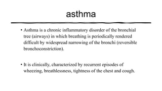 asthma
• Asthma is a chronic inflammatory disorder of the bronchial
tree (airways) in which breathing is periodically rendered
difficult by widespread narrowing of the bronchi (reversible
bronchoconstriction).
• It is clinically, characterized by recurrent episodes of
wheezing, breathlessness, tightness of the chest and cough.
 