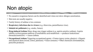 Non atopic
• No causative exogenous factors can be identified and it does not show allergen sensitization.
• Skin tests are usually negative.
• Family history of asthma is less common.
• Respiratory infections due to viruses (e.g. rhinovirus, parainfluenza virus).
• Inhaled air pollutants (e.g. smoke, fumes).
• Drug-induced Asthma Many drugs may trigger asthma (e.g. aspirin-sensitive asthma). Aspirin
inhibits cyclooxygenase pathway of arachidonic acid metabolism → produces leukotrienes
(bronchoconstrictor) → causes asthma.
• Occupational Asthma Triggering occupational agents: • Fumes (epoxy resins, plastics). • Organic
and chemical dusts (wood, cotton, platinum). • Gases (toluene). • Other chemicals (formaldehyde,
penicillin products)
 