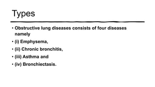 Types
• Obstructive lung diseases consists of four diseases
namely
• (i) Emphysema,
• (ii) Chronic bronchitis,
• (iii) Asthma and
• (iv) Bronchiectasis.
 