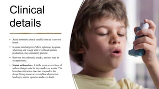 Clinical
details
• Acute asthmatic attack usually lasts up to several
hours.
• In some mild degree of chest tightness, dyspnea,
wheezing and cough with or without sputum
production, may constantly present.
• Between the asthmatic attacks, patients may be
asymptomatic.
• Status asthmaticus: It is the most severe form of
asthma that persists for days and even weeks. The
bronchoconstriction does not respond to the
drugs. It may cause severe airflow obstruction
leading to severe cyanosis and even death.
 