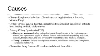 Causes
• Chronic Respiratory Infections: Chronic necrotizing infections. • Bacteria,
Viruses, Fungi
• Cystic Fibrosis: genetic disorder characterized by abnormal transport of chloride
ions, leading to thick, sticky mucus.
• Primary Ciliary Dyskinesia (PCD):
o Kartagener syndrome leading to impaired mucociliary clearance in the respiratory tract,
sinuses, and reproductive organs. Common features include chronic respiratory infections,
sinusitis, bronchiectasis, and situs inversus (reversal of the normal positions of organs).
o Young’s syndrome: Patients develop bronchiectasis, sinusitis and obstructive azoospermia.
The cause is not known.
• Obstructive Lung Diseases like asthma and chronic bronchitis.
 