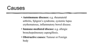 • Autoimmune diseases: e.g. rheumatoid
arthritis, Sjögren’s syndrome, systemic lupus
erythematosus, inflammatory bowel disease.
• Immune-mediated disease: e.g. allergic
bronchopulmonary aspergillosis.
• Obstructive causes: Tumour or Foreign
body
Causes
 