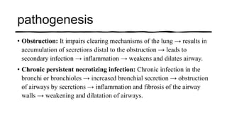 pathogenesis
• Obstruction: It impairs clearing mechanisms of the lung → results in
accumulation of secretions distal to the obstruction → leads to
secondary infection → inflammation → weakens and dilates airway.
• Chronic persistent necrotizing infection: Chronic infection in the
bronchi or bronchioles → increased bronchial secretion → obstruction
of airways by secretions → inflammation and fibrosis of the airway
walls → weakening and dilatation of airways.
 