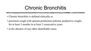 Chronic Bronchitis
• Chronic bronchitis is defined clinically as
• persistent cough with sputum production (chronic productive cough)
for at least 3 months in at least 2 consecutive years
• in the absence of any other identifiable cause.
 