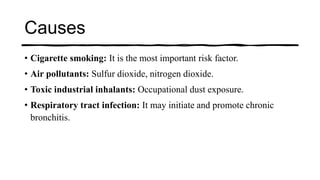Causes
• Cigarette smoking: It is the most important risk factor.
• Air pollutants: Sulfur dioxide, nitrogen dioxide.
• Toxic industrial inhalants: Occupational dust exposure.
• Respiratory tract infection: It may initiate and promote chronic
bronchitis.
 
