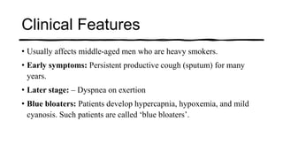 Clinical Features
• Usually affects middle-aged men who are heavy smokers.
• Early symptoms: Persistent productive cough (sputum) for many
years.
• Later stage: – Dyspnea on exertion
• Blue bloaters: Patients develop hypercapnia, hypoxemia, and mild
cyanosis. Such patients are called ‘blue bloaters’.
 