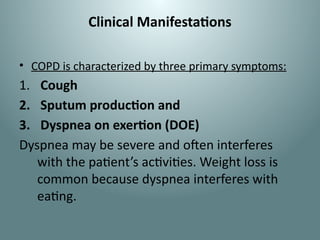 Clinical Manifestations
• COPD is characterized by three primary symptoms:
1. Cough
2. Sputum production and
3. Dyspnea on exertion (DOE)
Dyspnea may be severe and often interferes
with the patient’s activities. Weight loss is
common because dyspnea interferes with
eating.
 