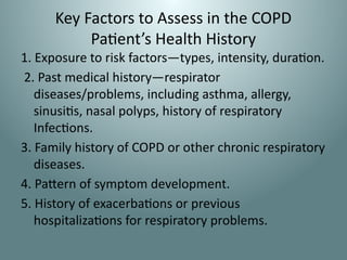 Key Factors to Assess in the COPD
Patient’s Health History
1. Exposure to risk factors—types, intensity, duration.
2. Past medical history—respirator
diseases/problems, including asthma, allergy,
sinusitis, nasal polyps, history of respiratory
Infections.
3. Family history of COPD or other chronic respiratory
diseases.
4. Pattern of symptom development.
5. History of exacerbations or previous
hospitalizations for respiratory problems.
 