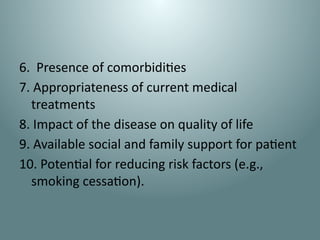 6. Presence of comorbidities
7. Appropriateness of current medical
treatments
8. Impact of the disease on quality of life
9. Available social and family support for patient
10. Potential for reducing risk factors (e.g.,
smoking cessation).
 