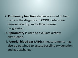 2. Pulmonary function studies are used to help
confirm the diagnosis of COPD, determine
disease severity, and follow disease
progression.
3. Spirometry is used to evaluate airflow
obstruction.
4. Arterial blood gas (ABGs) measurements may
also be obtained to assess baseline oxygenation
and gas exchange.
 