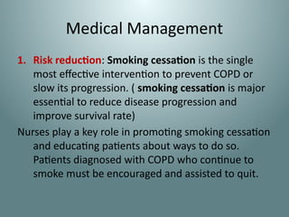 Medical Management
1. Risk reduction: Smoking cessation is the single
most effective intervention to prevent COPD or
slow its progression. ( smoking cessation is major
essential to reduce disease progression and
improve survival rate)
Nurses play a key role in promoting smoking cessation
and educating patients about ways to do so.
Patients diagnosed with COPD who continue to
smoke must be encouraged and assisted to quit.
 