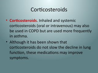 Corticosteroids
• Corticosteroids. Inhaled and systemic
corticosteroids (oral or intravenous) may also
be used in COPD but are used more frequently
in asthma.
• Although it has been shown that
corticosteroids do not slow the decline in lung
function, these medications may improve
symptoms.
 