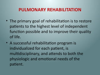 PULMONARY REHABILITATION
• The primary goal of rehabilitation is to restore
patients to the highest level of independent
function possible and to improve their quality
of life.
• A successful rehabilitation program is
individualized for each patient, is
multidisciplinary, and attends to both the
physiologic and emotional needs of the
patient.
 