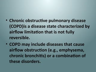 • Chronic obstructive pulmonary disease
(COPD)is a disease state characterized by
airflow limitation that is not fully
reversible.
• COPD may include diseases that cause
airflow obstruction (e.g., emphysema,
chronic bronchitis) or a combination of
these disorders.
 