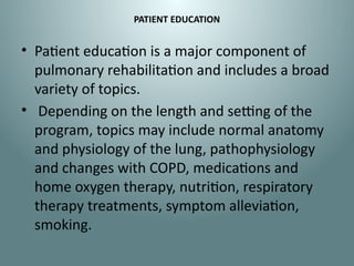 PATIENT EDUCATION
• Patient education is a major component of
pulmonary rehabilitation and includes a broad
variety of topics.
• Depending on the length and setting of the
program, topics may include normal anatomy
and physiology of the lung, pathophysiology
and changes with COPD, medications and
home oxygen therapy, nutrition, respiratory
therapy treatments, symptom alleviation,
smoking.
 