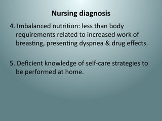 Nursing diagnosis
4. Imbalanced nutrition: less than body
requirements related to increased work of
breasting, presenting dyspnea & drug effects.
5. Deficient knowledge of self-care strategies to
be performed at home.
 
