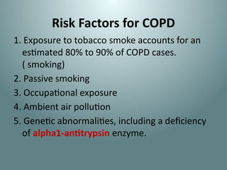 Risk Factors for COPD
1. Exposure to tobacco smoke accounts for an
estimated 80% to 90% of COPD cases.
( smoking)
2. Passive smoking
3. Occupational exposure
4. Ambient air pollution
5. Genetic abnormalities, including a deficiency
of alpha1-antitrypsin enzyme.
 