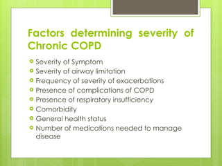 Factors determining severity of
Chronic COPD
 Severity of Symptom
 Severity of airway limitation
 Frequency of severity of exacerbations
 Presence of complications of COPD
 Presence of respiratory insufficiency
 Comorbidity
 General health status
 Number of medications needed to manage
disease
 
