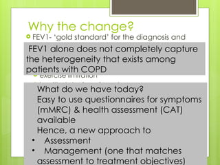 Why the change?
 FEV1- ‘gold standard’ for the diagnosis and
assessment of COPD severity
 But alone, it is an unreliable marker of
 severity of breathlessness
 exercise limitation
 health status impairment
 exacerbation frequency
What do we have today?
Easy to use questionnaires for symptoms
(mMRC) & health assessment (CAT)
available
Hence, a new approach to
• Assessment
• Management (one that matches
assessment to treatment objectives)
FEV1 alone does not completely capture
the heterogeneity that exists among
patients with COPD
 