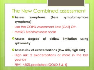 The New Combined assessment
Assess symptoms (Less symptoms/more
symptoms)
- Use the COPD Assessment Test (CAT) OR
- mMRC Breathlessness scale
Assess degree of airflow limitation using
spirometry
Assess risk of exacerbations (low risk/high risk)
- High risk: 2 exacerbations or more in the last
year OR
- FEV1 <50% predicted (GOLD 3 & 4)
 