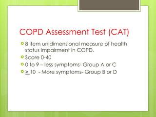 COPD Assessment Test (CAT)
 8 item unidimensional measure of health
status impairment in COPD.
 Score 0-40
 0 to 9 – less symptoms- Group A or C
 > 10 - More symptoms- Group B or D
 