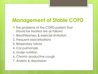 Management of Stable COPD
 The problems of the COPD patient that
should be treated are as follows:
1. Breathlessness & exercise limitation
2. Frequent exacerbations
3. Respiratory failure
4. Cor pulmonale
5. Under nutrition
6. Chronic productive cough
7. Anxiety & depression
 