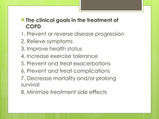  The clinical goals in the treatment of
COPD
1. Prevent or reverse disease progression
2. Relieve symptoms
3. Improve health status
4. Increase exercise tolerance
5. Prevent and treat exacerbations
6. Prevent and treat complications
7. Decrease mortality and/or prolong
survival
8. Minimize treatment side e ects
ﬀ
 