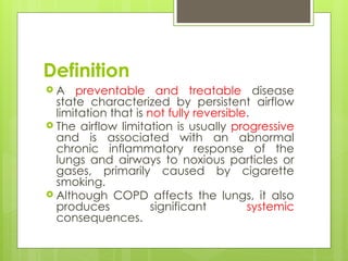 Definition
 A preventable and treatable disease
state characterized by persistent airflow
limitation that is not fully reversible.
 The airflow limitation is usually progressive
and is associated with an abnormal
chronic inflammatory response of the
lungs and airways to noxious particles or
gases, primarily caused by cigarette
smoking.
 Although COPD affects the lungs, it also
produces significant systemic
consequences.
 