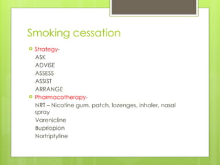 Smoking cessation
 Strategy-
ASK
ADVISE
ASSESS
ASSIST
ARRANGE
 Pharmacotherapy-
NRT – Nicotine gum, patch, lozenges, inhaler, nasal
spray
Varenicline
Bupriopion
Nortriptyline
 