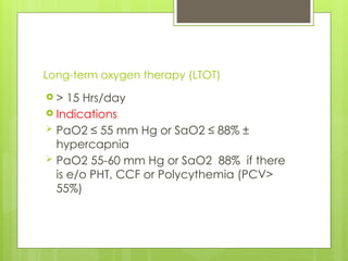 Long-term oxygen therapy (LTOT)
 > 15 Hrs/day
 Indications
 PaO2 ≤ 55 mm Hg or SaO2 ≤ 88% ±
hypercapnia
 PaO2 55-60 mm Hg or SaO2 88% if there
is e/o PHT, CCF or Polycythemia (PCV>
55%)
 