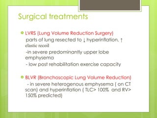 Surgical treatments
 LVRS (Lung Volume Reduction Surgery)
parts of lung resected to ↓ hyperinflation, ↑
elastic recoil
-in severe predominantly upper lobe
emphysema
- low post rehabilitation exercise capacity
 BLVR (Bronchoscopic Lung Volume Reduction)
- in severe heterogenous emphysema ( on CT
scan) and hyperinflation ( TLC> 100% and RV>
150% predicted)
 