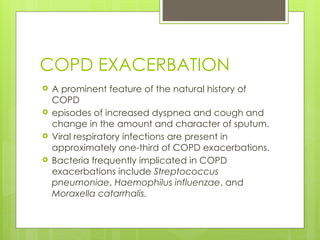 COPD EXACERBATION
 A prominent feature of the natural history of
COPD
 episodes of increased dyspnea and cough and
change in the amount and character of sputum.
 Viral respiratory infections are present in
approximately one-third of COPD exacerbations.
 Bacteria frequently implicated in COPD
exacerbations include Streptococcus
pneumoniae, Haemophilus influenzae, and
Moraxella catarrhalis.
 
