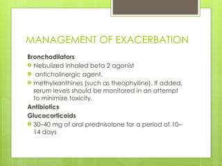 MANAGEMENT OF EXACERBATION
Bronchodilators
 Nebulized inhaled beta 2 agonist
 anticholinergic agent.
 methylxanthines (such as theophylline). If added,
serum levels should be monitored in an attempt
to minimize toxicity.
Antibiotics
Glucocorticoids
 30–40 mg of oral prednisolone for a period of 10–
14 days
 