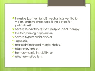  Invasive (conventional) mechanical ventilation
via an endotracheal tube is indicated for
patients with
 severe respiratory distress despite initial therapy,
 life-threatening hypoxemia,
 severe hypercarbia and/or
 acidosis,
 markedly impaired mental status,
 respiratory arrest,
 hemodynamic instability, or
 other complications.
 