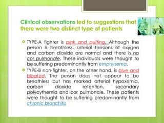 Clinical observations led to suggestions that
there were two distinct type of patients
 TYPE-A fighter is pink and puffing. Although the
person is breathless, arterial tensions of oxygen
and carbon dioxide are normal and there is no
cor pulmonale. These individuals were thought to
be suffering predominantly from emphysema.
 TYPE-B non-fighter, on the other hand, is blue and
bloated. The person does not appear to be
breathless but has marked arterial hypoxemia,
carbon dioxide retention, secondary
polycythemia and cor pulmonale. These patients
were thought to be suffering predominantly from
chronic bronchitis
 