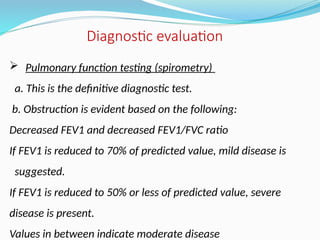  Pulmonary function testing (spirometry)
a. This is the definitive diagnostic test.
b. Obstruction is evident based on the following:
Decreased FEV1 and decreased FEV1/FVC ratio
If FEV1 is reduced to 70% of predicted value, mild disease is
suggested.
If FEV1 is reduced to 50% or less of predicted value, severe
disease is present.
Values in between indicate moderate disease
Diagnostic evaluation
 